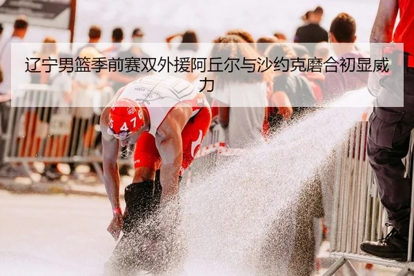 辽宁男篮季前赛双外援阿丘尔与沙约克磨合初显威力