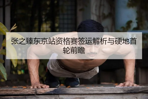 张之臻东京站资格赛签运解析与硬地首轮前瞻