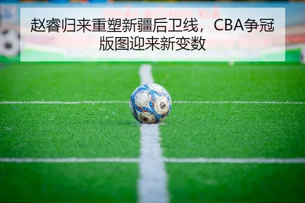 赵睿归来重塑新疆后卫线，CBA争冠版图迎来新变数